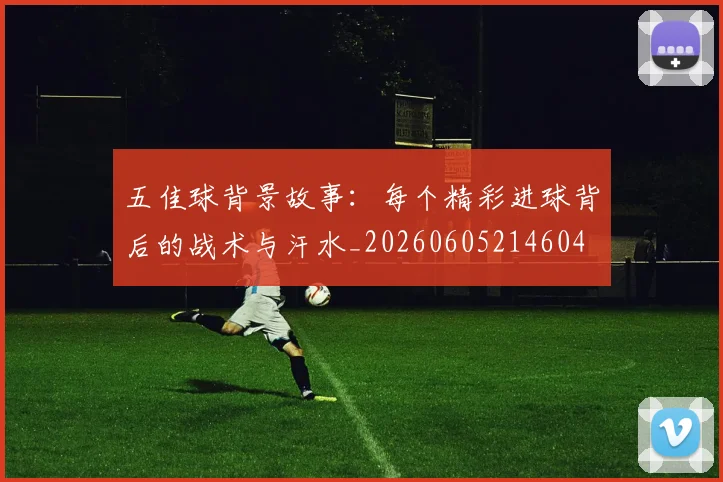 五佳球背景故事:每个精彩进球背后的战术与汗水_20260605214604