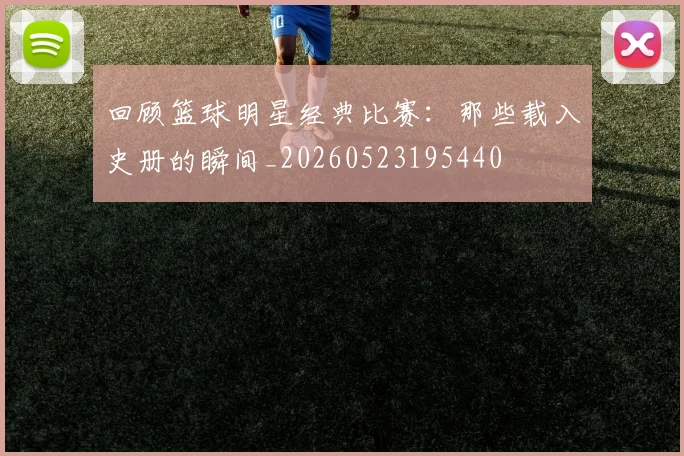 回顾篮球明星经典比赛：那些载入史册的瞬间_20260523195440