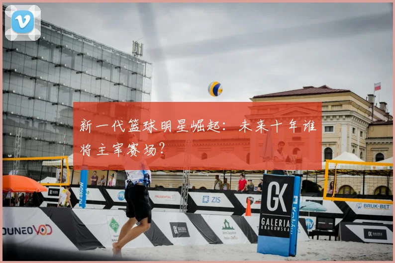 新一代篮球明星崛起：未来十年谁将主宰赛场？