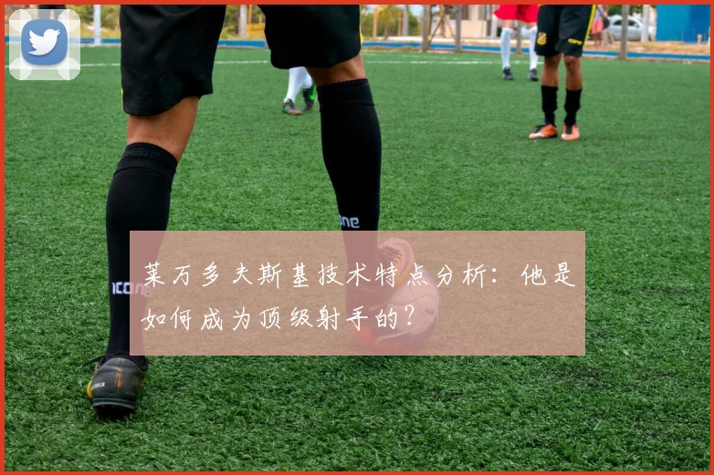 莱万多夫斯基技术特点分析：他是如何成为顶级射手的？