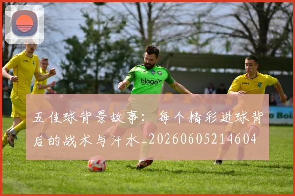 五佳球背景故事：每个精彩进球背后的战术与汗水_20260605214604