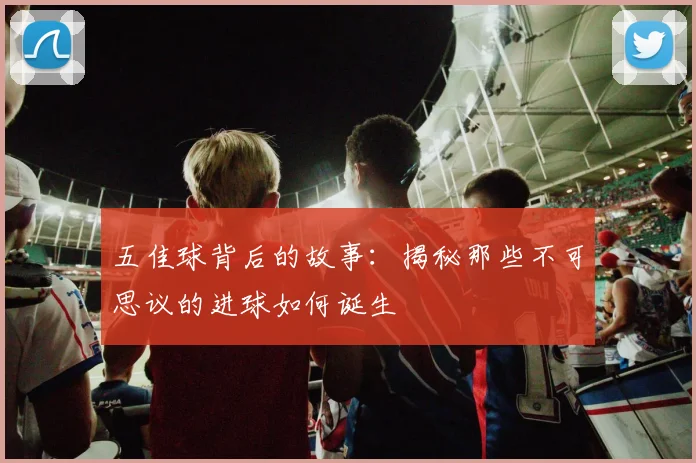 五佳球背后的故事：揭秘那些不可思议的进球如何诞生