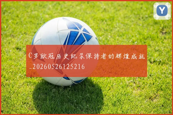 C罗欧冠历史纪录保持者的辉煌成就_20260526125216