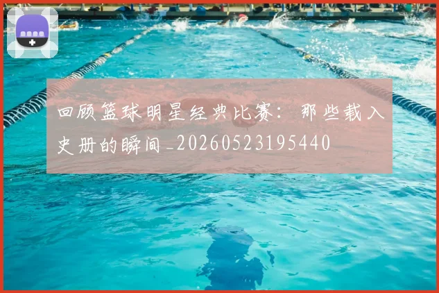 回顾篮球明星经典比赛:那些载入史册的瞬间_20260523195440