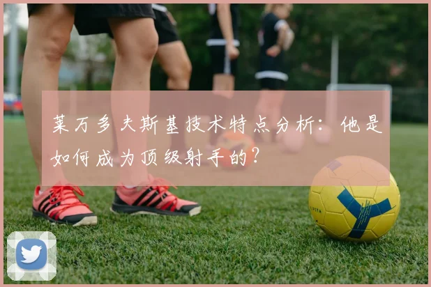 莱万多夫斯基技术特点分析：他是如何成为顶级射手的？