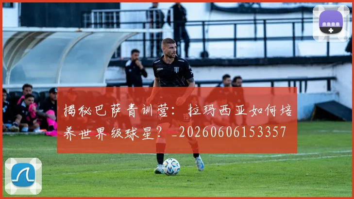 揭秘巴萨青训营:拉玛西亚如何培养世界级球星?_20260606153357